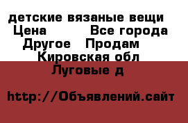 детские вязаные вещи › Цена ­ 500 - Все города Другое » Продам   . Кировская обл.,Луговые д.